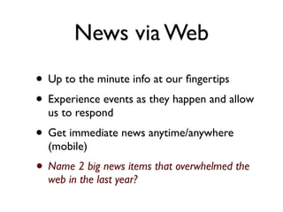 News via Web
• Up to the minute info at our ﬁngertips
• Experience events as they happen and allow
  us to respond
• Get immediate news anytime/anywhere
  (mobile)
• Name 2 big news items that overwhelmed the
  web in the last year?
 