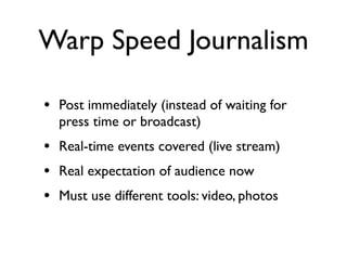 Warp Speed Journalism

• Post immediately (instead of waiting for
  press time or broadcast)
• Real-time events covered (live stream)
• Real expectation of audience now
• Must use different tools: video, photos
 