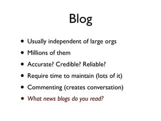 Blog
• Usually independent of large orgs
• Millions of them
• Accurate? Credible? Reliable?
• Require time to maintain (lots of it)
• Commenting (creates conversation)
• What news blogs do you read?
 