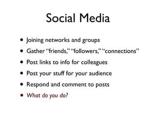 Social Media
• Joining networks and groups
• Gather “friends,” “followers,” “connections”
• Post links to info for colleagues
• Post your stuff for your audience
• Respond and comment to posts
• What do you do?
 