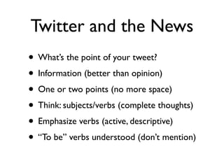 Twitter and the News
• What’s the point of your tweet?
• Information (better than opinion)
• One or two points (no more space)
• Think: subjects/verbs (complete thoughts)
• Emphasize verbs (active, descriptive)
• “To be” verbs understood (don’t mention)
 