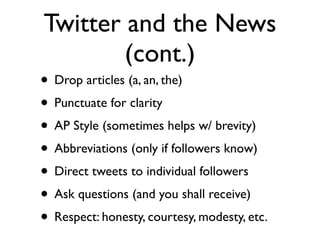 Twitter and the News
        (cont.)
• Drop articles (a, an, the)
• Punctuate for clarity
• AP Style (sometimes helps w/ brevity)
• Abbreviations (only if followers know)
• Direct tweets to individual followers
• Ask questions (and you shall receive)
• Respect: honesty, courtesy, modesty, etc.
 