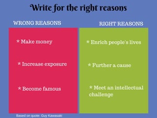 Write for the right reasons 
WRONG REASONS RIGHT REASONS 
* Make money 
* Increase exposure 
* Become famous 
* Enrich people's lives 
* Further a cause 
* Meet an intellectual 
challenge 
Based on quote: Guy Kawasaki 
 