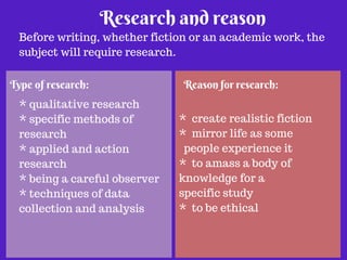 Research and reason 
Before writing, whether fiction or an academic work, the 
subject will require research. 
Type of research: Reason for research: 
* qualitative research 
* specific methods of 
research 
* applied and action 
research 
* being a careful observer 
* techniques of data 
collection and analysis 
* create realistic fiction 
* mirror life as some 
people experience it 
* to amass a body of 
knowledge for a 
specific study 
* to be ethical 
 