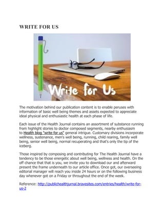 WRITE FOR US
The motivation behind our publication content is to enable peruses with
information of basic well being themes and assets expected to appreciate
ideal physical and enthusiastic health at each phase of life.
Each issue of the Health Journal contains an assortment of substance running
from highlight stories to doctor composed segments, nearby enthusiasm
to Health blog "write for us" general intrigue. Customary divisions incorporate
wellness, sustenance, men's well being, running, child rearing, family well
being, senior well being, normal recuperating and that's only the tip of the
iceberg.
Those inspired by composing and contributing for The Health Journal have a
tendency to be those energetic about well being, wellness and health. On the
off chance that that is you, we invite you to download our and afterward
present the frame underneath to our article office. Once got, our overseeing
editorial manager will reach you inside 24 hours or on the following business
day whenever got on a Friday or throughout the end of the week.
Reference: http://publichealthjurnal.bravesites.com/entries/health/write-for-
us-2
 