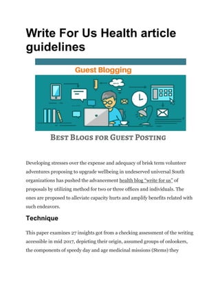 Write For Us Health article
guidelines
Developing stresses over the expense and adequacy of brisk term volunteer
adventures proposing to upgrade wellbeing in undeserved universal South
organizations has pushed the advancement health blog “write for us” of
proposals by utilizing method for two or three offices and individuals. The
ones are proposed to alleviate capacity hurts and amplify benefits related with
such endeavors.
Technique
This paper examines 27 insights got from a checking assessment of the writing
accessible in mid 2017, depicting their origin, assumed groups of onlookers,
the components of speedy day and age medicinal missions (Stems) they
 
