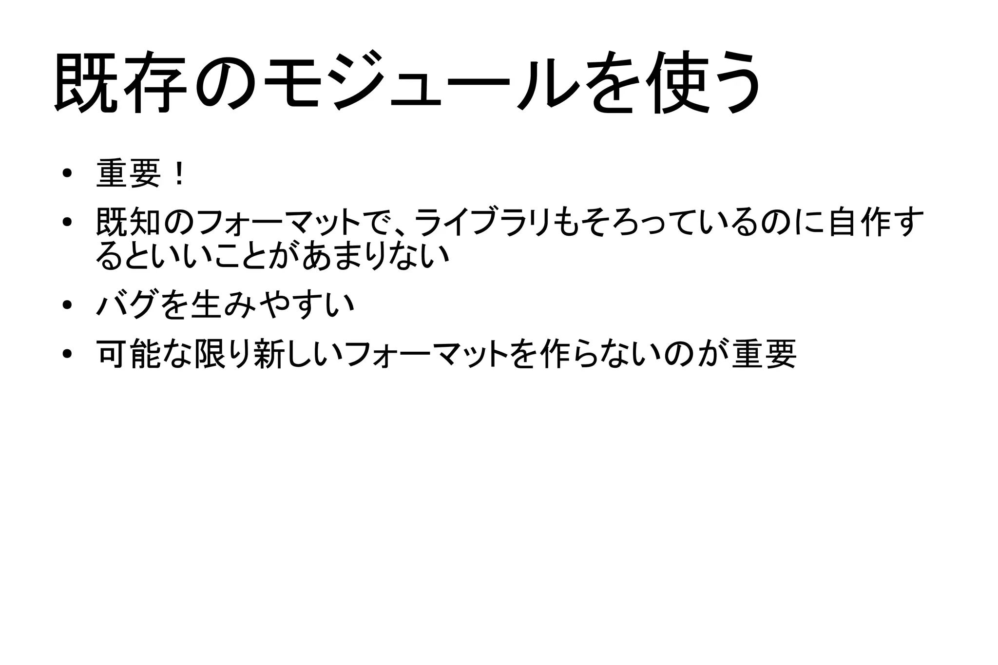 既存のモジュールを使う
●   重要！
●   既知のフォーマットで、ライブラリもそろっているのに自作す
    るといいことがあまりない
●   バグを生みやすい
●   可能な限り新しいフォーマットを作らないのが重要
 