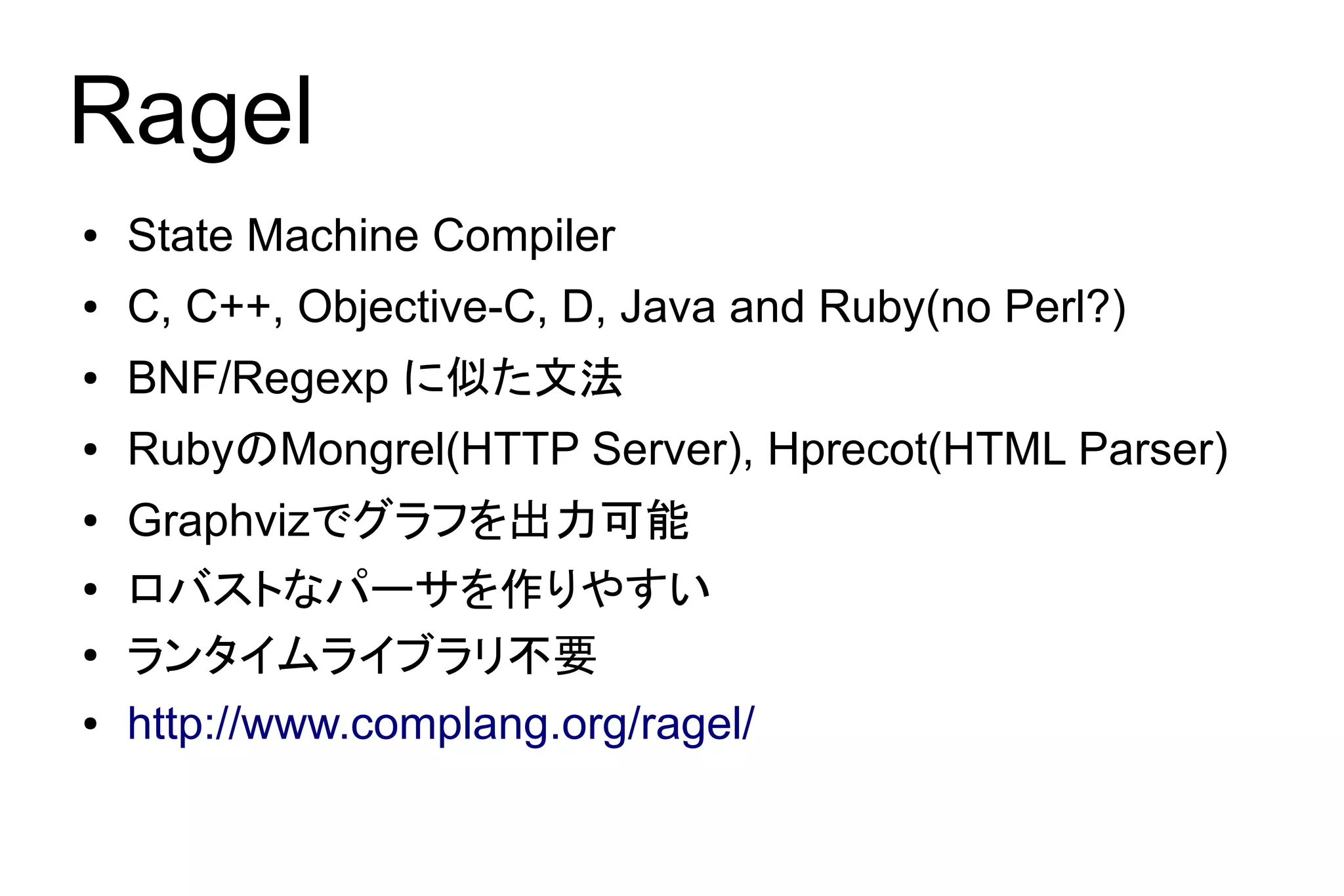 Ragel
●   State Machine Compiler
●   C, C++, Objective-C, D, Java and Ruby(no Perl?)
●   BNF/Regexp に似た文法
●   RubyのMongrel(HTTP Server), Hprecot(HTML Parser)
●   Graphvizでグラフを出力可能
●   ロバストなパーサを作りやすい
●   ランタイムライブラリ不要
●   http://www.complang.org/ragel/
 
