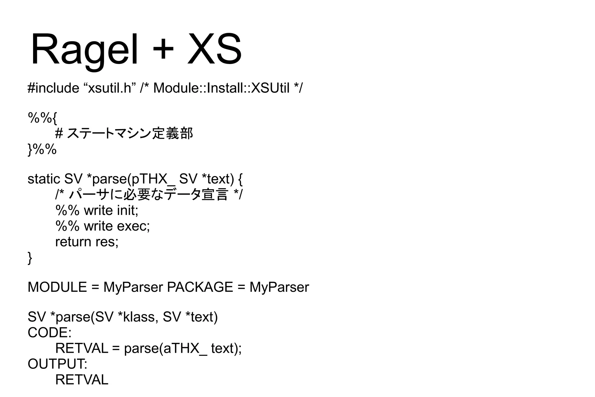 Ragel + XS
#include “xsutil.h” /* Module::Install::XSUtil */

%%{
   # ステートマシン定義部
}%%

static SV *parse(pTHX_ SV *text) {
     /* パーサに必要なデータ宣言 */
     %% write init;
     %% write exec;
     return res;
}

MODULE = MyParser PACKAGE = MyParser

SV *parse(SV *klass, SV *text)
CODE:
    RETVAL = parse(aTHX_ text);
OUTPUT:
    RETVAL
 