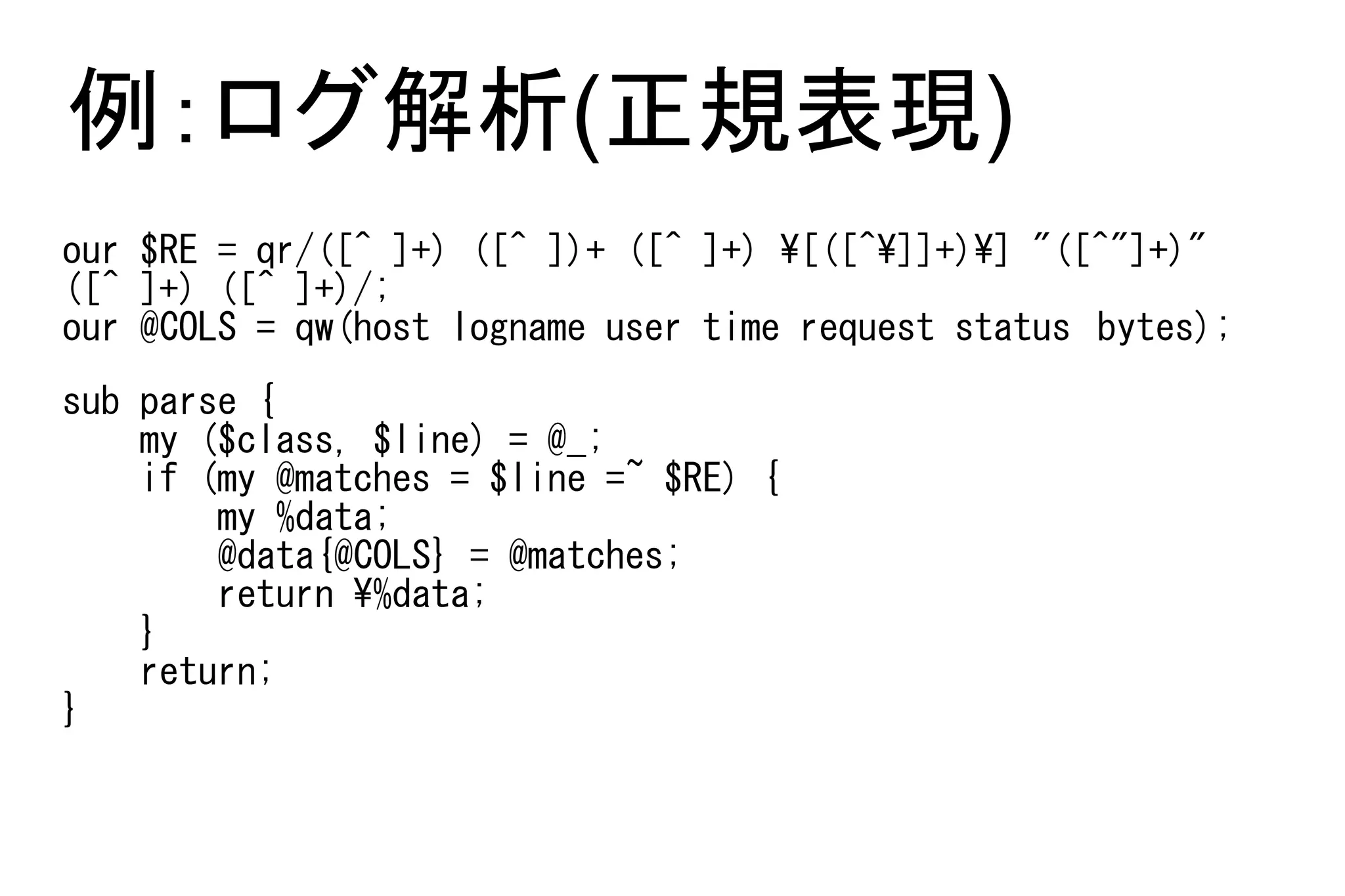 例：ログ解析(正規表現)
our $RE = qr/([^ ]+) ([^ ])+ ([^ ]+) [([^]]+)] "([^"]+)"
([^ ]+) ([^ ]+)/;
our @COLS = qw(host logname user time request status　bytes);
sub parse {
    my ($class, $line) = @_;
    if (my @matches = $line =~ $RE) {
        my %data;
        @data{@COLS} = @matches;
        return %data;
    }
    return;
}
 