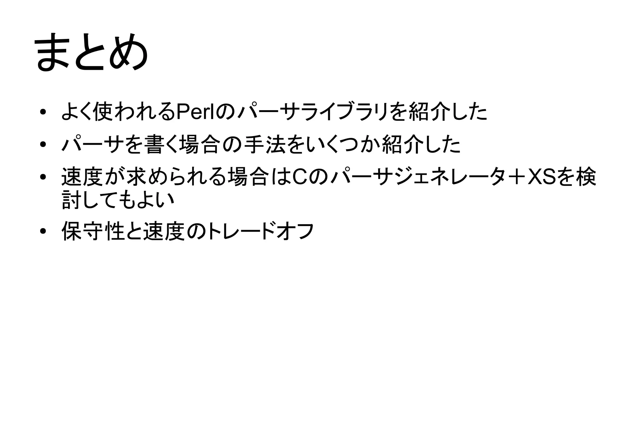 まとめ
●   よく使われるPerlのパーサライブラリを紹介した
●   パーサを書く場合の手法をいくつか紹介した
●   速度が求められる場合はCのパーサジェネレータ＋XSを検
    討してもよい
●
    保守性と速度のトレードオフ
 