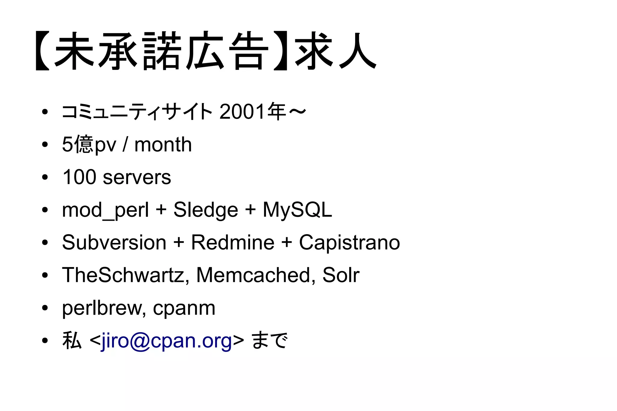 【未承諾広告】求人
●   コミュニティサイト 2001年～
●   5億pv / month
●   100 servers
●   mod_perl + Sledge + MySQL
●   Subversion + Redmine + Capistrano
●   TheSchwartz, Memcached, Solr
●   perlbrew, cpanm
●   私 <jiro@cpan.org> まで
 