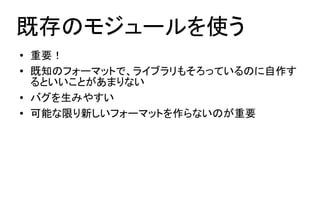 既存のモジュールを使う
●   重要！
●   既知のフォーマットで、ライブラリもそろっているのに自作す
    るといいことがあまりない
●   バグを生みやすい
●   可能な限り新しいフォーマットを作らないのが重要
 