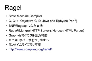 Ragel
●   State Machine Compiler
●   C, C++, Objective-C, D, Java and Ruby(no Perl?)
●   BNF/Regexp に似た文法
●   RubyのMongrel(HTTP Server), Hprecot(HTML Parser)
●   Graphvizでグラフを出力可能
●   ロバストなパーサを作りやすい
●   ランタイムライブラリ不要
●   http://www.complang.org/ragel/
 