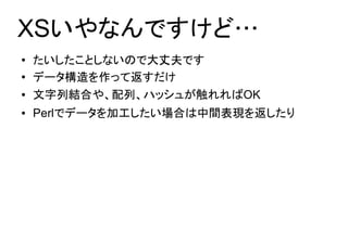 XSいやなんですけど…
●   たいしたことしないので大丈夫です
●   データ構造を作って返すだけ
●   文字列結合や、配列、ハッシュが触れればOK
●   Perlでデータを加工したい場合は中間表現を返したり
 
