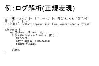 例：ログ解析(正規表現)
our $RE = qr/([^ ]+) ([^ ])+ ([^ ]+) [([^]]+)] "([^"]+)"
([^ ]+) ([^ ]+)/;
our @COLS = qw(host logname user time request status　bytes);
sub parse {
    my ($class, $line) = @_;
    if (my @matches = $line =~ $RE) {
        my %data;
        @data{@COLS} = @matches;
        return %data;
    }
    return;
}
 