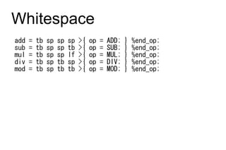 Whitespace
add   =   tb   sp   sp   sp   >{   op   =   ADD;   }   %end_op;
sub   =   tb   sp   sp   tb   >{   op   =   SUB;   }   %end_op;
mul   =   tb   sp   sp   lf   >{   op   =   MUL;   }   %end_op;
div   =   tb   sp   tb   sp   >{   op   =   DIV;   }   %end_op;
mod   =   tb   sp   tb   tb   >{   op   =   MOD;   }   %end_op;
 