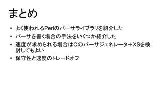 まとめ
●   よく使われるPerlのパーサライブラリを紹介した
●   パーサを書く場合の手法をいくつか紹介した
●   速度が求められる場合はCのパーサジェネレータ＋XSを検
    討してもよい
●
    保守性と速度のトレードオフ
 