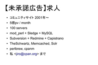 【未承諾広告】求人
●   コミュニティサイト 2001年～
●   5億pv / month
●   100 servers
●   mod_perl + Sledge + MySQL
●   Subversion + Redmine + Capistrano
●   TheSchwartz, Memcached, Solr
●   perlbrew, cpanm
●   私 <jiro@cpan.org> まで
 