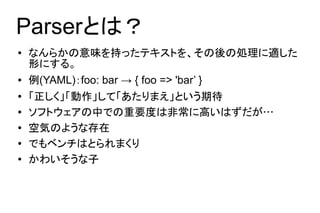 Parserとは？
●   なんらかの意味を持ったテキストを、その後の処理に適した
    形にする。
●   例(YAML)：foo: bar → { foo => 'bar’ }
●   「正しく」「動作」して「あたりまえ」という期待
●   ソフトウェアの中での重要度は非常に高いはずだが…
●   空気のような存在
●   でもベンチはとられまくり
●   かわいそうな子
 