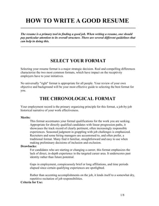 HOW TO WRITE A GOOD RESUME
The resume is a primary tool in finding a good job. When writing a resume, one should
pay particular attention to its overall structure. There are several different guidelines that
can help in doing this.
SELECT YOUR FORMAT
Selecting your resume format is a major strategic decision. Real and compelling differences
characterize the two most common formats, which have impact on the receptivity
employers have to your initiatives.
No universally "right" format is appropriate for all people. Your review of your own
objective and background will be your most effective guide to selecting the best format for
you.
THE CHRONOLOGICAL FORMAT
Your employment record is the primary organizing principle for this format, a job-by-job
historical narrative of your work effectiveness.
Merits:
This format accentuates your formal qualifications for the work you are seeking.
Appropriate for directly qualified candidates with linear progression paths, it
showcases the track record of clearly pertinent, often increasingly responsible
experiences. Seasoned judgment in grappling with job challenges is emphasized.
Recruiters and some hiring managers are accustomed to, and often prefer, a
traditional format. Many find it familiar, straightforward and easy to use when
making preliminary decisions of inclusion and exclusion.
Drawbacks:
For candidates who are starting or changing a career, this format emphasizes the
lack of direct, in-depth experience in the targeted career area. It underscores past
identity rather than future potential.
Gaps in employment, conspicuously brief or long affiliations, and time periods
elapsed since certain qualifying experiences are spotlighted.
Rather than accenting accomplishments on the job, it lends itself to a somewhat dry,
repetitive recitation of job responsibilities.
Criteria for Use:
1/8
 
