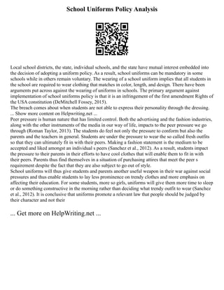 School Uniforms Policy Analysis
Local school districts, the state, individual schools, and the state have mutual interest embedded into
the decision of adopting a uniform policy. As a result, school uniforms can be mandatory in some
schools while in others remain voluntary. The wearing of a school uniform implies that all students in
the school are required to wear clothing that matches in color, length, and design. There have been
arguments put across against the wearing of uniforms in schools. The primary argument against
implementation of school uniforms policy is that it is an infringement of the first amendment Rights of
the USA constitution (DeMitchell Fossey, 2015).
The breach comes about when students are not able to express their personality through the dressing.
... Show more content on Helpwriting.net ...
Peer pressure is human nature that has limited control. Both the advertising and the fashion industries,
along with the other instruments of the media in our way of life, impacts to the peer pressure we go
through (Roman Taylor, 2013). The students do feel not only the pressure to conform but also the
parents and the teachers in general. Students are under the pressure to wear the so called fresh outfits
so that they can ultimately fit in with their peers. Making a fashion statement is the medium to be
accepted and liked amongst an individual s peers (Sanchez et al., 2012). As a result, students impact
the pressure to their parents in their efforts to have cool clothes that will enable them to fit in with
their peers. Parents thus find themselves in a situation of purchasing attires that meet the peer s
requirement despite the fact that they are also subject to go out of style.
School uniforms will thus give students and parents another useful weapon in their war against social
pressures and thus enable students to lay less prominence on trendy clothes and more emphasis on
affecting their education. For some students, more so girls, uniforms will give them more time to sleep
or do something constructive in the morning rather than deciding what trendy outfit to wear (Sanchez
et al., 2012). It is conclusive that uniforms promote a relevant law that people should be judged by
their character and not their
... Get more on HelpWriting.net ...
 