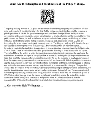 What Are the Strengths and Weaknesses of the Policy Making...
The policy making process in CA plays an instrumental role in the prosperity and quality of life that
exist today, and will exist in the future for CA. Public policy can be defined as a public response to
public problems. It s what the government says and does about these problems. Policy is when
government and nongovernmental agents work together to create solutions for the public at large. The
policy actors are formal, as well as informal; they are individuals or groups, which bring about the
influence needed to implement public solutions. There are numerous issues within CA that are
increasing the strain placed on the policy making process. The biggest challenge CA faces in the next
few decades is meeting the needs of a growing ... Show more content on Helpwriting.net ...
In order to create the best political strategy, there is no question that you must have the ability to raise
a lot of funds. The CA constitution says that governmental authority is to be shared with the voters.
They should have the ability to voice their opinions through the initiative process, the recall, and the
referendum. However, the input of the people in CA is muffled by the glass ceiling we the minorities
face. You might be wondering how we are the minority. We are the minority in CA because we don t
have the money to represent ourselves, and so we are left out in the cold. This is a problem because we
are the individuals in society that have the first hand experience, and the knowledge needed to educate
our political actors on the areas within society that need to be addressed for changes. Changes that
could affect the lives of every individual; we make up the largest part of the population of the state, we
are the foundation that supports our society, and we re the ones that are left out. The process adopted
within the policy making infrastructure today, dedicates access to those who are economically elite in
CA. Unless minorities are given the means to be heard by political actors, the instabilities in the
foundation of our society will continue to be ignored, and CA s future success will remain
unpredictable. Within the legislature there is a lot of discretion in defining, implementing, and
... Get more on HelpWriting.net ...
 