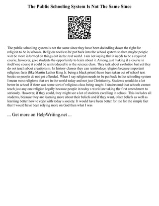 The Public Schooling System Is Not The Same Since
The public schooling system is not the same since they have been dwindling down the right for
religion to be in schools. Religion needs to be put back into the school system so then maybe people
will be more informed on things out in the real world. I am not saying that it needs to be a required
course, however, give students the opportunity to learn about it. Among just making it a course in
itself one course it could be reintroduced to is the science class. They talk about evolution but yet they
do not teach about creationism. In history classes they can reintroduce religion because important
religious facts (like Martin Luther King Jr. being a black priest) have been taken out of school text
books so people do not get offended. When I say religion needs to be put back in the schooling system
I mean most religions that are in the world today and not just Christianity. Students would do a lot
better in school if there was some sort of religious class being taught. I understand that schools cannot
teach just any one religion legally because people in today s world are taking the first amendment to
seriously. However, if they could, they might see a lot of students excelling in school. This includes all
students, because they are learning more about their beliefs and if they want, other beliefs as well as
learning better how to cope with today s society. It would have been better for me for the simple fact
that I would have been relying more on God then what I was
... Get more on HelpWriting.net ...
 