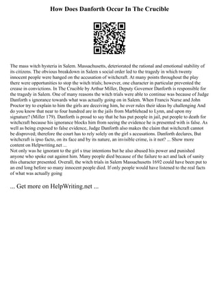 How Does Danforth Occur In The Crucible
The mass witch hysteria in Salem. Massachusetts, deteriorated the rational and emotional stability of
its citizens. The obvious breakdown in Salem s social order led to the tragedy in which twenty
innocent people were hanged on the accusation of witchcraft. At many points throughout the play
there were opportunities to stop the witch trials; however, one character in particular prevented the
crease in convictions. In The Crucible by Arthur Miller, Deputy Governor Danforth is responsible for
the tragedy in Salem. One of many reasons the witch trials were able to continue was because of Judge
Danforth s ignorance towards what was actually going on in Salem. When Francis Nurse and John
Proctor try to explain to him the girls are deceiving him, he over rules their ideas by challenging And
do you know that near to four hundred are in the jails from Marblehead to Lynn, and upon my
signature? (Miller 179). Danforth is proud to say that he has put people in jail, put people to death for
witchcraft because his ignorance blocks him from seeing the evidence he is presented with is false. As
well as being exposed to false evidence, Judge Danforth also makes the claim that witchcraft cannot
be disproved; therefore the court has to rely solely on the girl s accusations. Danforth declares, But
witchcraft is ipso facto, on its face and by its nature, an invisible crime, is it not? ... Show more
content on Helpwriting.net ...
Not only was he ignorant to the girl s true intentions but he also abused his power and punished
anyone who spoke out against him. Many people died because of the failure to act and lack of sanity
this character presented. Overall, the witch trials in Salem Massachusetts 1692 could have been put to
an end long before so many innocent people died. If only people would have listened to the real facts
of what was actually going
... Get more on HelpWriting.net ...
 