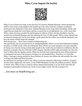 Miley Cyrus Impact On Society
Miley Cyrus is known by many as her previous TV persona; Hannah Montana, which attracted the
million views from young children who looked up to the value centered, southern sweethearts
portrayed in the characters of this show. Hannah Montana wrote songs about friendship, family, and
songs that just made the crowd dance and have a good time in an appropriate way. A few years after
Miley s fame of living a double life and bringing in millions of fans, she then decided to stop her
second role as Hannah Montana and start pleasing the lives of older people. Miley s fame started from
an innocent teenage girl, but by now doing a quick search for her online, you would be shocked to see
how the actress turned singer has changed.
With the preview ... Show more content on Helpwriting.net ...
She specifically lists an account known as @happyhippiefdn, which is an account dedicated to helping
homeless or LGBT youth, while also letting her show off her own style and gain even more attention
for being crazy but also trying to help other people in the world who are looked at as different, like the
homeless or people who are within the LGBT category. But this LGBT rights personally isn t the only
facet to Miley that she displays online. Miley has recently been announced the most followed person
on Instagram and each of her pictures averages over one hundred likes. Therefore, it is clear that
Miley s message is being reached by those millions of viewers who follow her and actually like what
is trying to be addressed from her posts.
In conclusion, by posting in such a way; Miley Cyrus has amassed a following of millions of people,
all who either support her, her music, or the LGBT/Marijuana use that she publicly promotes. Master
of shock value, Miley Cyrus is someone whose character/personality is so out of the norm that she
manages to get people to keep an eye on her to just simply watch what she is going to do
... Get more on HelpWriting.net ...
 