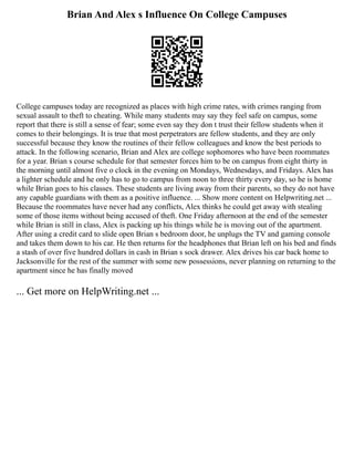 Brian And Alex s Influence On College Campuses
College campuses today are recognized as places with high crime rates, with crimes ranging from
sexual assault to theft to cheating. While many students may say they feel safe on campus, some
report that there is still a sense of fear; some even say they don t trust their fellow students when it
comes to their belongings. It is true that most perpetrators are fellow students, and they are only
successful because they know the routines of their fellow colleagues and know the best periods to
attack. In the following scenario, Brian and Alex are college sophomores who have been roommates
for a year. Brian s course schedule for that semester forces him to be on campus from eight thirty in
the morning until almost five o clock in the evening on Mondays, Wednesdays, and Fridays. Alex has
a lighter schedule and he only has to go to campus from noon to three thirty every day, so he is home
while Brian goes to his classes. These students are living away from their parents, so they do not have
any capable guardians with them as a positive influence. ... Show more content on Helpwriting.net ...
Because the roommates have never had any conflicts, Alex thinks he could get away with stealing
some of those items without being accused of theft. One Friday afternoon at the end of the semester
while Brian is still in class, Alex is packing up his things while he is moving out of the apartment.
After using a credit card to slide open Brian s bedroom door, he unplugs the TV and gaming console
and takes them down to his car. He then returns for the headphones that Brian left on his bed and finds
a stash of over five hundred dollars in cash in Brian s sock drawer. Alex drives his car back home to
Jacksonville for the rest of the summer with some new possessions, never planning on returning to the
apartment since he has finally moved
... Get more on HelpWriting.net ...
 