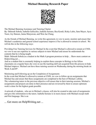 Michael Bunning Research Paper
The Michael Bunning Assistance and Tutoring Charter
By: Deborah Sobola, Isabella Gallicchio, Isabella Serrano, Rea Kondi, Rizky Lubis, Sara Meyer, Ayca
Tuzer, Joy Hansen, Janna Muryawan, and Won Jae Chang
As the friends of Michael Bunning, we write this agreement, to vow to assist, monitor and ensure that
Michael s academics and general school experience improve if he is allowed to remain in school . We
will do this in the following ways:
Providing Free Tutoring Services for Michael In the event that Michael is allowed to remain at UNIS,
we vow to use our expertise in various subjects to tutor Michael and ensure he understands the
contents that he is being taught.
Math: Deborah Sobola as a student in the Math A program promises to help ... Show more content on
Helpwriting.net ...
And as a student that is constantly helping to explain these concepts in Biology to her fellow
classmates on a regular basis she vows to use the teaching skill sets acquired from this process to help
Michael improve. Michael can have these tutoring session on Wednesday during the morning break on
Week A and B*.
Monitoring and Following up on the Completion of Assignments
In the event that Michael is allowed to remain at UNIS, we vow to follow up on assignments that
Michael has and ensure that these assignments are completed to the best of Michael s ability.
The volunteering tutors in the previous objective will ensure that in their tutoring sessions, Michael s
assignments and projects are done in their presence and are reviewed by them to ensure optimum
work is done for the highest grade possible.
A network of students , who are in Michael s classes, will also be created to take note of assignments
and give this information to the tutors. Isabella Serrano is in most classes with Michael except math
and first language. She is an
... Get more on HelpWriting.net ...
 