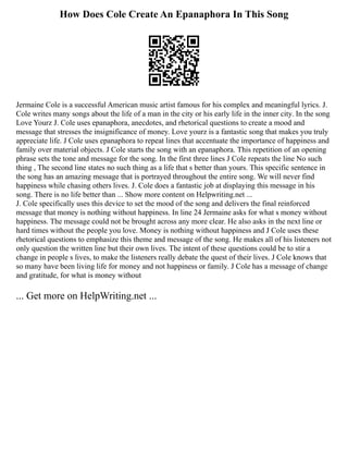 How Does Cole Create An Epanaphora In This Song
Jermaine Cole is a successful American music artist famous for his complex and meaningful lyrics. J.
Cole writes many songs about the life of a man in the city or his early life in the inner city. In the song
Love Yourz J. Cole uses epanaphora, anecdotes, and rhetorical questions to create a mood and
message that stresses the insignificance of money. Love yourz is a fantastic song that makes you truly
appreciate life. J Cole uses epanaphora to repeat lines that accentuate the importance of happiness and
family over material objects. J Cole starts the song with an epanaphora. This repetition of an opening
phrase sets the tone and message for the song. In the first three lines J Cole repeats the line No such
thing , The second line states no such thing as a life that s better than yours. This specific sentence in
the song has an amazing message that is portrayed throughout the entire song. We will never find
happiness while chasing others lives. J. Cole does a fantastic job at displaying this message in his
song. There is no life better than ... Show more content on Helpwriting.net ...
J. Cole specifically uses this device to set the mood of the song and delivers the final reinforced
message that money is nothing without happiness. In line 24 Jermaine asks for what s money without
happiness. The message could not be brought across any more clear. He also asks in the next line or
hard times without the people you love. Money is nothing without happiness and J Cole uses these
rhetorical questions to emphasize this theme and message of the song. He makes all of his listeners not
only question the written line but their own lives. The intent of these questions could be to stir a
change in people s lives, to make the listeners really debate the quest of their lives. J Cole knows that
so many have been living life for money and not happiness or family. J Cole has a message of change
and gratitude, for what is money without
... Get more on HelpWriting.net ...
 