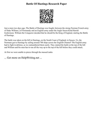 Battle Of Hastings Research Paper
Just a mere two days ago, The Battle of Hastings was fought, between the strong Norman French army
of Duke William || of Normandy and an English army under the Anglo Saxon Kind Harold
Godwinson. William the Conqueror decided that he should be the King of England, starting the Battle
of Hastings.
The battle was taken on the hill in Hastings, on the South Coast of England, in Sussex. Us, the
Normans got to Hastings by sailing around 700 ships across the English Channel! The English army
had to fight in defense, as we outnumbered them easily. They started the battle at the top of the hill
and William and his men has to run all the way up to the top of the hill before they could attack.
At first we were unable to pierce through the massed ranks
... Get more on HelpWriting.net ...
 