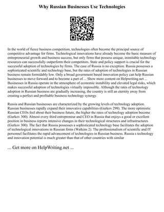 Why Russian Businesses Use Technologies
In the world of fierce business competition, technologies often become the principal source of
competitive advantage for firms. Technological innovations have already become the basic measure of
entrepreneurial growth and business success, but only firms that possess unique, inimitable technology
resources can successfully outperform their competitors. State and policy support is crucial for the
successful adoption of technologies by firms. The case of Russia is no exception. Russia possesses a
sophisticated scientific and technology base, but the rates of adoption of technologies in Russian
business remain formidably low. Only a broad government based innovation policy can help Russian
businesses to move forward and to become a part of ... Show more content on Helpwriting.net ...
Businesses in Russia operate in the atmosphere of economic instability and elevated legal risks, which
makes successful adoption of technologies virtually impossible. Although the rates of technology
adoption in Russian business are gradually increasing, the country is still an eternity away from
creating a perfect and profitable business technology synergy.
Russia and Russian businesses are characterized by the growing levels of technology adoption.
Russian businesses rapidly expand their innovative capabilities (Gurkov 299). The more optimistic
Russian CEOs feel about their business future, the higher the rates of technology adoption become
(Gurkov 300). Almost every third entrepreneur and CEO in Russia that enjoys a good or excellent
position in business reports intensive changes in their technological structures and infrastructures
(Gurkov 300). The fact that Russia possesses a sophisticated technology base facilitates the adoption
of technological innovations in Russian firms (Watkins 2). The professionalism of scientific and IT
personnel facilitates the rapid advancement of technologies in Russian business. Russia s technology
and innovation potential is much greater than that of other countries with similar
... Get more on HelpWriting.net ...
 