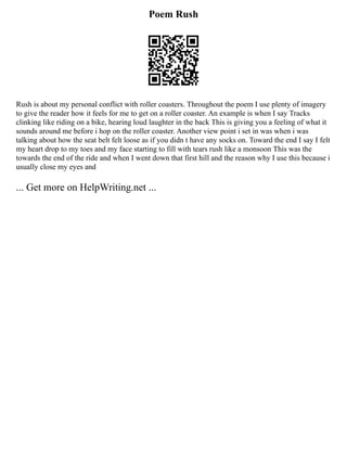 Poem Rush
Rush is about my personal conflict with roller coasters. Throughout the poem I use plenty of imagery
to give the reader how it feels for me to get on a roller coaster. An example is when I say Tracks
clinking like riding on a bike, hearing loud laughter in the back This is giving you a feeling of what it
sounds around me before i hop on the roller coaster. Another view point i set in was when i was
talking about how the seat belt felt loose as if you didn t have any socks on. Toward the end I say I felt
my heart drop to my toes and my face starting to fill with tears rush like a monsoon This was the
towards the end of the ride and when I went down that first hill and the reason why I use this because i
usually close my eyes and
... Get more on HelpWriting.net ...
 