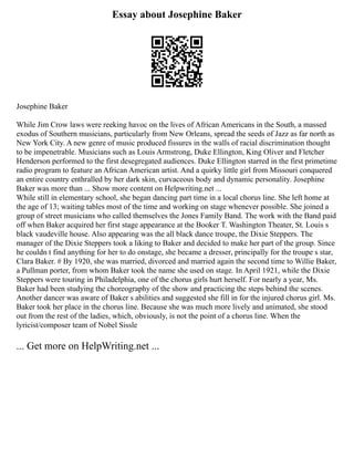 Essay about Josephine Baker
Josephine Baker
While Jim Crow laws were reeking havoc on the lives of African Americans in the South, a massed
exodus of Southern musicians, particularly from New Orleans, spread the seeds of Jazz as far north as
New York City. A new genre of music produced fissures in the walls of racial discrimination thought
to be impenetrable. Musicians such as Louis Armstrong, Duke Ellington, King Oliver and Fletcher
Henderson performed to the first desegregated audiences. Duke Ellington starred in the first primetime
radio program to feature an African American artist. And a quirky little girl from Missouri conquered
an entire country enthralled by her dark skin, curvaceous body and dynamic personality. Josephine
Baker was more than ... Show more content on Helpwriting.net ...
While still in elementary school, she began dancing part time in a local chorus line. She left home at
the age of 13; waiting tables most of the time and working on stage whenever possible. She joined a
group of street musicians who called themselves the Jones Family Band. The work with the Band paid
off when Baker acquired her first stage appearance at the Booker T. Washington Theater, St. Louis s
black vaudeville house. Also appearing was the all black dance troupe, the Dixie Steppers. The
manager of the Dixie Steppers took a liking to Baker and decided to make her part of the group. Since
he couldn t find anything for her to do onstage, she became a dresser, principally for the troupe s star,
Clara Baker. # By 1920, she was married, divorced and married again the second time to Willie Baker,
a Pullman porter, from whom Baker took the name she used on stage. In April 1921, while the Dixie
Steppers were touring in Philadelphia, one of the chorus girls hurt herself. For nearly a year, Ms.
Baker had been studying the choreography of the show and practicing the steps behind the scenes.
Another dancer was aware of Baker s abilities and suggested she fill in for the injured chorus girl. Ms.
Baker took her place in the chorus line. Because she was much more lively and animated, she stood
out from the rest of the ladies, which, obviously, is not the point of a chorus line. When the
lyricist/composer team of Nobel Sissle
... Get more on HelpWriting.net ...
 