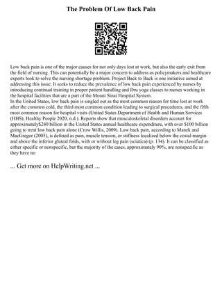 The Problem Of Low Back Pain
Low back pain is one of the major causes for not only days lost at work, but also the early exit from
the field of nursing. This can potentially be a major concern to address as policymakers and healthcare
experts look to solve the nursing shortage problem. Project Back to Back is one initiative aimed at
addressing this issue. It seeks to reduce the prevalence of low back pain experienced by nurses by
introducing continual training in proper patient handling and Dru yoga classes to nurses working in
the hospital facilities that are a part of the Mount Sinai Hospital System.
In the United States, low back pain is singled out as the most common reason for time lost at work
after the common cold, the third most common condition leading to surgical procedures, and the fifth
most common reason for hospital visits (United States Department of Health and Human Services
(HHS), Healthy People 2020, n.d.). Reports show that musculoskeletal disorders account for
approximately$240 billion in the United States annual healthcare expenditure, with over $100 billion
going to treat low back pain alone (Crow Willis, 2009). Low back pain, according to Manek and
MacGregor (2005), is defined as pain, muscle tension, or stiffness localized below the costal margin
and above the inferior gluteal folds, with or without leg pain (sciatica) (p. 134). It can be classified as
either specific or nonspecific, but the majority of the cases, approximately 90%, are nonspecific as
they have no
... Get more on HelpWriting.net ...
 