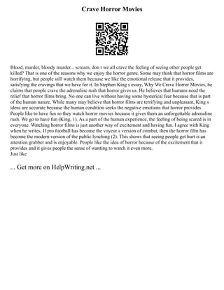 Crave Horror Movies
Blood, murder, bloody murder... scream, don t we all crave the feeling of seeing other people get
killed? That is one of the reasons why we enjoy the horror genre. Some may think that horror films are
horrifying, but people still watch them because we like the emotional release that it provides,
satisfying the cravings that we have for it. In Stephen King s essay, Why We Crave Horror Movies, he
claims that people crave the adrenaline rush that horror gives us. He believes that humans need the
relief that horror films bring. No one can live without having some hysterical fear because that is part
of the human nature. While many may believe that horror films are terrifying and unpleasant, King s
ideas are accurate because the human condition seeks the negative emotions that horror provides.
People like to have fun so they watch horror movies because it gives them an unforgettable adrenaline
rush. We go to have fun (King, 1). As a part of the human experience, the feeling of being scared is in
everyone. Watching horror films is just another way of excitement and having fun. I agree with King
when he writes, If pro football has become the voyeur s version of combat, then the horror film has
become the modern version of the public lynching (2). This shows that seeing people get hurt is an
attention grabber and is enjoyable. People like the idea of horror because of the excitement that it
provides and it gives people the sense of wanting to watch it even more.
Just like
... Get more on HelpWriting.net ...
 