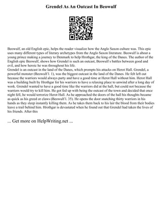 Grendel As An Outcast In Beowulf
Beowulf, an old English epic, helps the reader visualize how the Anglo Saxon culture was. This epic
uses many different types of literary archetypes from the Anglo Saxon literature. Beowulf is about a
young prince making a journey to Denmark to help Hrothgar, the king of the Danes. The author of the
English epic Beowulf, shows how Grendel is such an outcast, Beowulf s battles between good and
evil, and how heroic he was throughout his life.
Grendel is an outcast in the land of the Danes, which prompts his attacks on Herot Hall. Grendel, a
powerful monster (Beowulf l. 1), was the biggest outcast in the land of the Danes. He felt left out
because the warriors would always party and have a good time at Herot Hall without him. Herot Hall
was a building built by Hrothgar for his warriors to have a relaxing place to unwind after a long day of
work. Grendel wanted to have a good time like the warriors did at the hall, but could not because the
warriors would try to kill him. He got fed up with being the outcast of the town and decided that once
night fell, he would terrorize Herot Hall. As he approached the doors of the hall his thoughts became
as quick as his greed or claws (Beowulf l. 35). He opens the door snatching thirty warriors in his
hands as they sleep instantly killing them. As he takes them back to his lair the blood from their bodies
leave a trail behind him. Hrothgar is devastated when he found out that Grendel had taken the lives of
his friends. After this
... Get more on HelpWriting.net ...
 