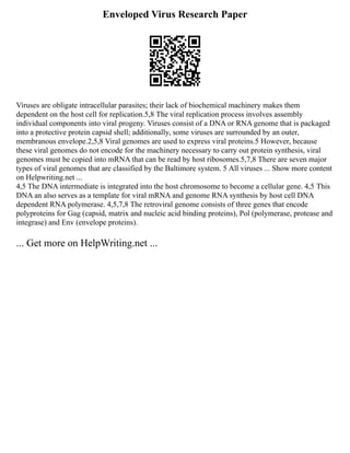 Enveloped Virus Research Paper
Viruses are obligate intracellular parasites; their lack of biochemical machinery makes them
dependent on the host cell for replication.5,8 The viral replication process involves assembly
individual components into viral progeny. Viruses consist of a DNA or RNA genome that is packaged
into a protective protein capsid shell; additionally, some viruses are surrounded by an outer,
membranous envelope.2,5,8 Viral genomes are used to express viral proteins.5 However, because
these viral genomes do not encode for the machinery necessary to carry out protein synthesis, viral
genomes must be copied into mRNA that can be read by host ribosomes.5,7,8 There are seven major
types of viral genomes that are classified by the Baltimore system. 5 All viruses ... Show more content
on Helpwriting.net ...
4,5 The DNA intermediate is integrated into the host chromosome to become a cellular gene. 4,5 This
DNA an also serves as a template for viral mRNA and genome RNA synthesis by host cell DNA
dependent RNA polymerase. 4,5,7,8 The retroviral genome consists of three genes that encode
polyproteins for Gag (capsid, matrix and nucleic acid binding proteins), Pol (polymerase, protease and
integrase) and Env (envelope proteins).
... Get more on HelpWriting.net ...
 