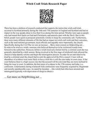 Witch Craft Trials Research Paper
There has been a plethora of research conducted that supports the notion that witch craft trials
occurred in Scotland primarily during the 16th and 17th centuries in England and Scotland and had an
impact on the way people chose to live their lives during this time period. Witches were seen as people
who had turned their backs on God and Christianity and entered a pact with the Devil. Due to this
belief, people were quick to prosecute potentially witches to keep the community safe. Furthermore,
there were many different elements of life that had an impact on witch craft trials and their outcomes,
such as the state/national government, local officials and arguably most importantly, the church.
Specifically during the Civil War we saw an increase ... Show more content on Helpwriting.net ...
In order to be tried as a witch, someone who believed themselves to be victimized would come
forward to the authorities. However, before a witch received a formal trial by a criminal court she was
generally identified by a kirk session. Being involved in the first stage of witchcraft trials allowed the
church to help identify witches and begin the interrogation process. In order for an individual to be
tried by a criminal court the church had to seek the approval of the Privy council. Cases with an
abundance of evidence were more likely to have a trial this is still the case today in court cases. If the
court believes there is a high success rate that the accused will be convicted they are more inclined to
bring the issue to court. In addition, the best piece of evidence in the 17th century and today is a
confession. Unfortunately during witchcraft trials confessions were frequently acquired by illegitimate
and morally reprehensible ways. As stated by Goodare ... [the witch] had often been arrested and
interrogated (typically with deprivation of sleep) to obtain a
... Get more on HelpWriting.net ...
 
