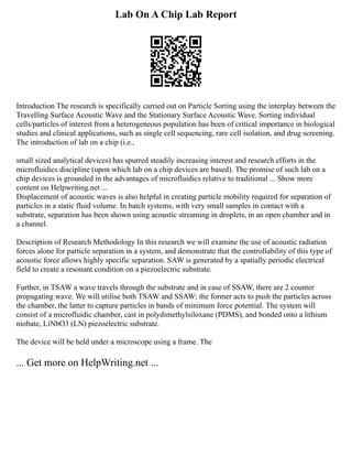 Lab On A Chip Lab Report
Introduction The research is specifically carried out on Particle Sorting using the interplay between the
Travelling Surface Acoustic Wave and the Stationary Surface Acoustic Wave. Sorting individual
cells/particles of interest from a heterogeneous population has been of critical importance in biological
studies and clinical applications, such as single cell sequencing, rare cell isolation, and drug screening.
The introduction of lab on a chip (i.e.,
small sized analytical devices) has spurred steadily increasing interest and research efforts in the
microfluidics discipline (upon which lab on a chip devices are based). The promise of such lab on a
chip devices is grounded in the advantages of microfluidics relative to traditional ... Show more
content on Helpwriting.net ...
Displacement of acoustic waves is also helpful in creating particle mobility required for separation of
particles in a static fluid volume. In batch systems, with very small samples in contact with a
substrate, separation has been shown using acoustic streaming in droplets, in an open chamber and in
a channel.
Description of Research Methodology In this research we will examine the use of acoustic radiation
forces alone for particle separation in a system, and demonstrate that the controllability of this type of
acoustic force allows highly specific separation. SAW is generated by a spatially periodic electrical
field to create a resonant condition on a piezoelectric substrate.
Further, in TSAW a wave travels through the substrate and in case of SSAW, there are 2 counter
propagating wave. We will utilise both TSAW and SSAW; the former acts to push the particles across
the chamber, the latter to capture particles in bands of minimum force potential. The system will
consist of a microfluidic chamber, cast in polydimethylsiloxane (PDMS), and bonded onto a lithium
niobate, LiNbO3 (LN) piezoelectric substrate.
The device will be held under a microscope using a frame. The
... Get more on HelpWriting.net ...
 