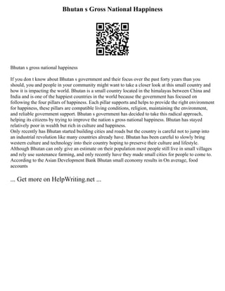 Bhutan s Gross National Happiness
Bhutan s gross national happiness
If you don t know about Bhutan s government and their focus over the past forty years than you
should, you and people in your community might want to take a closer look at this small country and
how it is impacting the world. Bhutan is a small country located in the himalayas between China and
India and is one of the happiest countries in the world because the government has focused on
following the four pillars of happiness. Each pillar supports and helps to provide the right environment
for happiness, these pillars are compatible living conditions, religion, maintaining the environment,
and reliable government support. Bhutan s government has decided to take this radical approach,
helping its citizens by trying to improve the nation s gross national happiness. Bhutan has stayed
relatively poor in wealth but rich in culture and happiness.
Only recently has Bhutan started building cities and roads but the country is careful not to jump into
an industrial revolution like many countries already have. Bhutan has been careful to slowly bring
western culture and technology into their country hoping to preserve their culture and lifestyle.
Although Bhutan can only give an estimate on their population most people still live in small villages
and rely use sustenance farming, and only recently have they made small cities for people to come to.
According to the Asian Development Bank Bhutan small economy results in On average, food
accounts
... Get more on HelpWriting.net ...
 