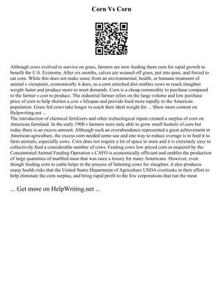 Corn Vs Corn
Although cows evolved to survive on grass, farmers are now feeding them corn for rapid growth to
benefit the U.S. Economy. After six months, calves are weaned off grass, put into pens, and forced to
eat corn. While this does not make sense from an environmental, health, or humane treatment of
animal s viewpoint, economically it does, as a corn enriched diet enables cows to reach slaughter
weight faster and produce more to meet demands. Corn is a cheap commodity to purchase compared
to the farmer s cost to produce. The industrial farmer relies on the large volume and low purchase
price of corn to help shorten a cow s lifespan and provide food more rapidly to the American
population. Grass fed cows take longer to reach their ideal weight for ... Show more content on
Helpwriting.net ...
The introduction of chemical fertilizers and other technological inputs created a surplus of corn on
American farmland. In the early 1900 s farmers were only able to grow small bushels of corn but
today there is an excess amount. Although such an overabundance represented a great achievement in
American agriculture, the excess corn needed some use and one way to reduce overage is to feed it to
farm animals; especially cows. Corn does not require a lot of space to store and it is extremely easy to
collectively feed a considerable number of cows. Feeding cows low priced corn as required by the
Concentrated Animal Feeding Operation s CAFO is economically efficient and enables the production
of large quantities of marbled meat that was once a luxury for many Americans. However, even
though feeding corn to cattle helps in the process of fattening cows for slaughter, it also produces
many health risks that the United States Department of Agriculture USDA overlooks in their effort to
help eliminate the corn surplus, and bring rapid profit to the few corporations that run the meat
... Get more on HelpWriting.net ...
 