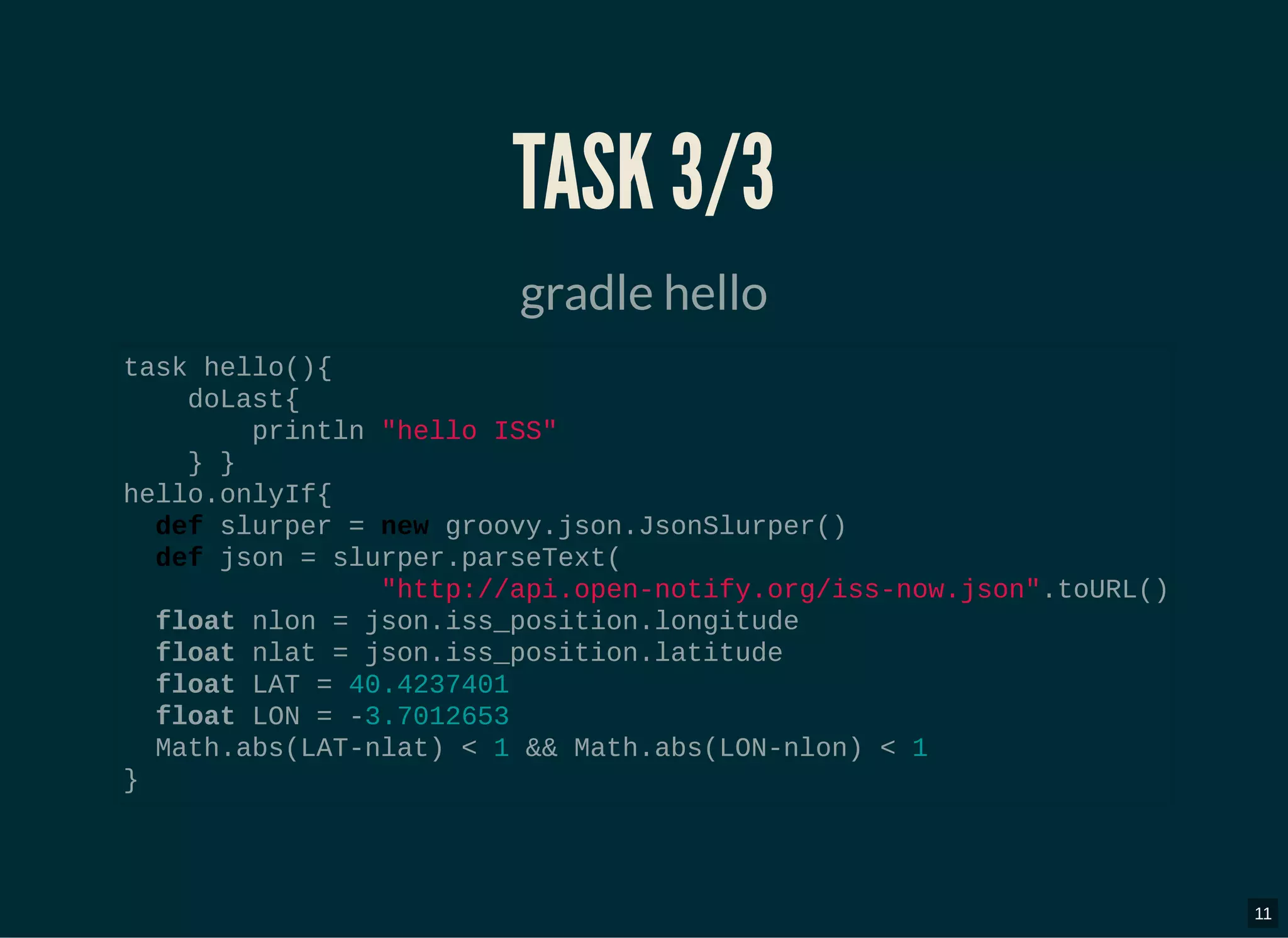 TASK 3/3TASK 3/3
gradle hello
task hello(){
doLast{
println "hello ISS"
} }
hello.onlyIf{
def slurper = new groovy.json.JsonSlurper()
def json = slurper.parseText(
"http://api.open-notify.org/iss-now.json".toURL()
float nlon = json.iss_position.longitude
float nlat = json.iss_position.latitude
float LAT = 40.4237401
float LON = -3.7012653
Math.abs(LAT-nlat) < 1 && Math.abs(LON-nlon) < 1
}
11
 