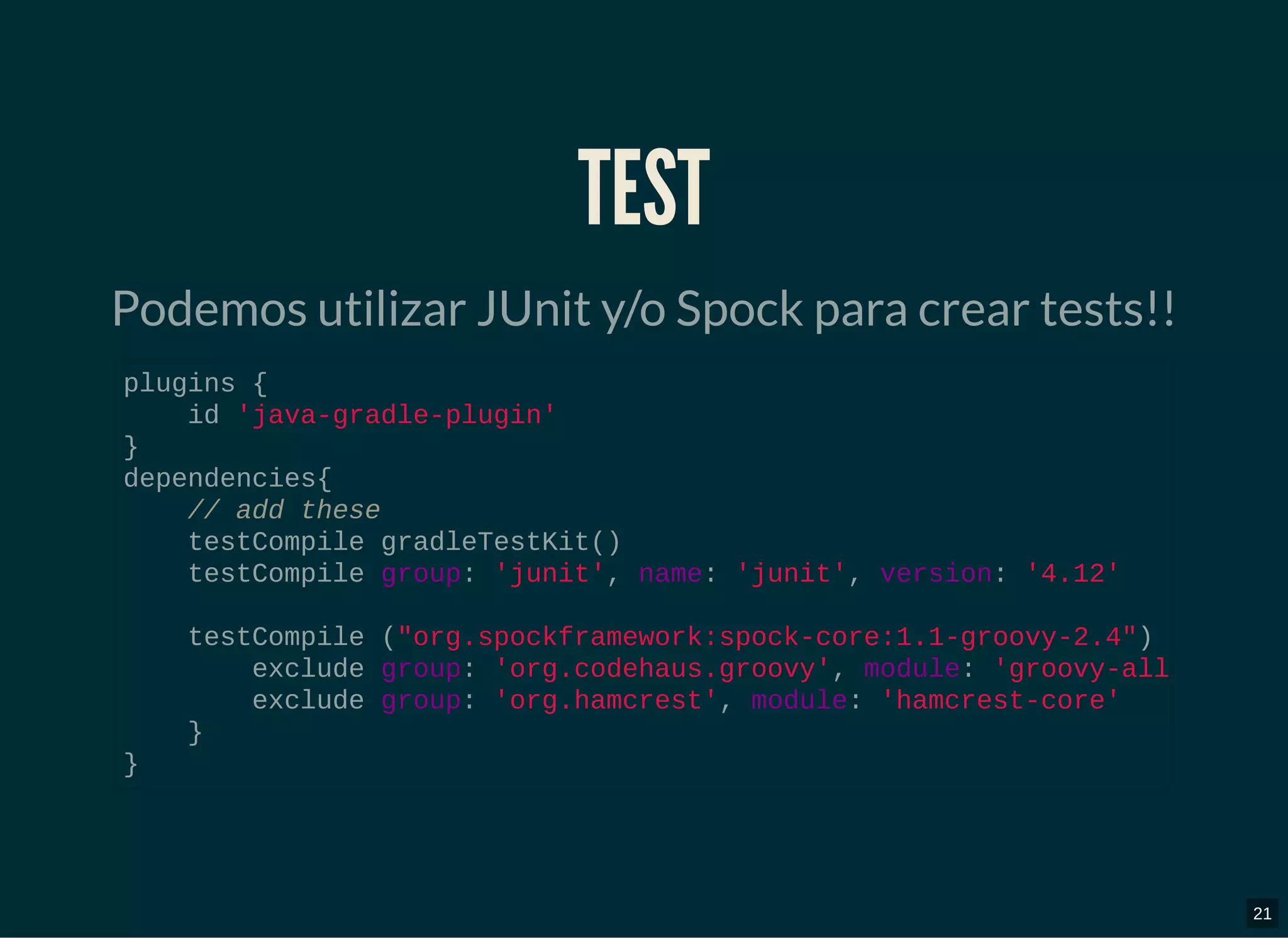 TESTTEST
Podemos utilizar JUnit y/o Spock para crear tests!!
plugins {
id 'java-gradle-plugin'
}
dependencies{
// add these
testCompile gradleTestKit()
testCompile group: 'junit', name: 'junit', version: '4.12'
testCompile ("org.spockframework:spock-core:1.1-groovy-2.4")
exclude group: 'org.codehaus.groovy', module: 'groovy-all
exclude group: 'org.hamcrest', module: 'hamcrest-core'
}
}
21
 