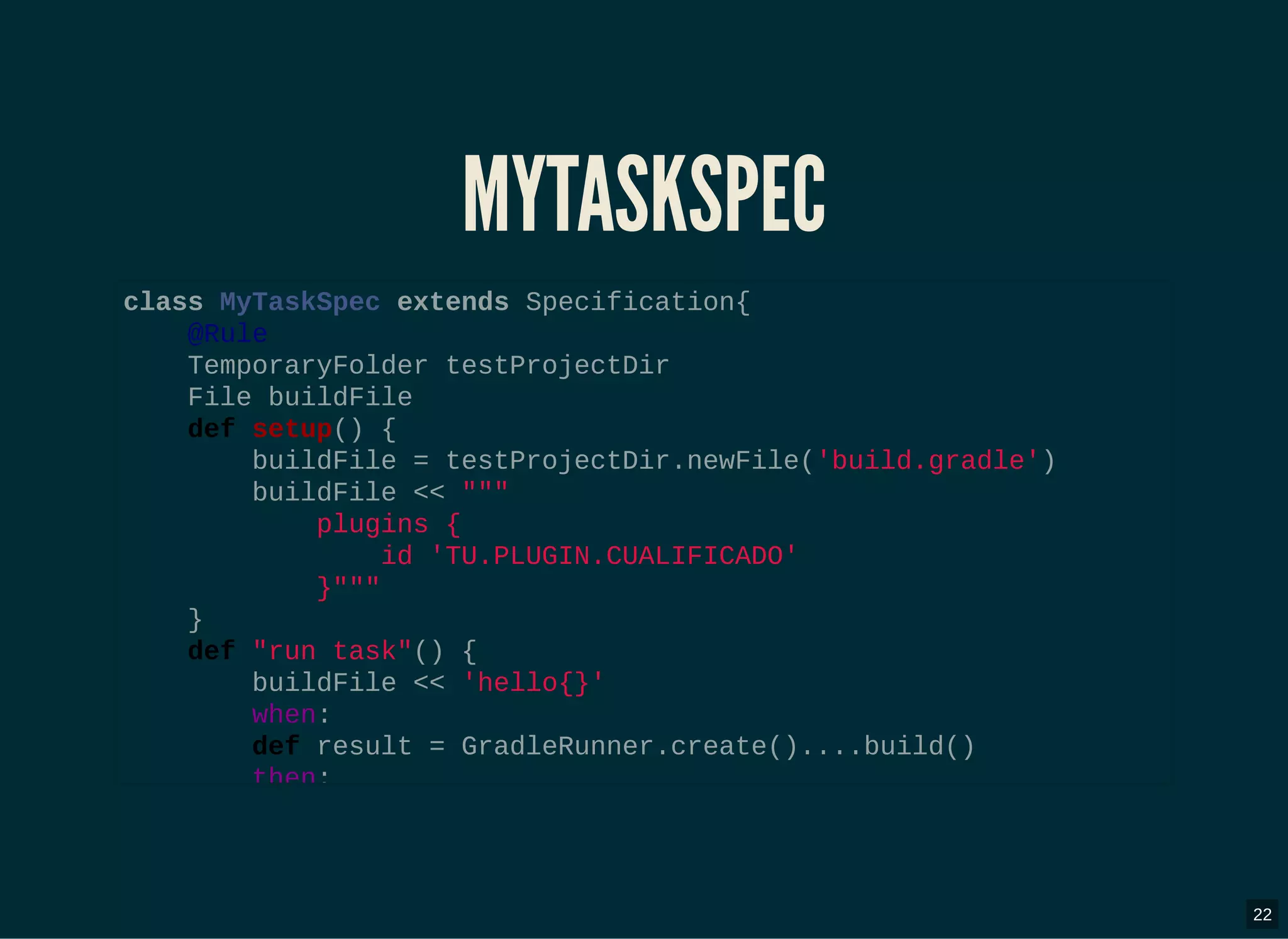 MYTASKSPECMYTASKSPEC
class MyTaskSpec extends Specification{
@Rule
TemporaryFolder testProjectDir
File buildFile
def setup() {
buildFile = testProjectDir.newFile('build.gradle')
buildFile << """
plugins {
id 'TU.PLUGIN.CUALIFICADO'
}"""
}
def "run task"() {
buildFile << 'hello{}'
when:
def result = GradleRunner.create()....build()
then:
22
 