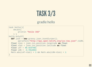 TASK 3/3TASK 3/3
gradle hello
task hello(){
doLast{
println "hello ISS"
} }
hello.onlyIf{
def json = new groovy.json.JsonSlurper().
parseText("http://api.open-notify.org/iss-now.json".toURL
float nlon = json.iss_position.longitude as float
float nlat = json.iss_position.latitude as float
float LAT = 40.4237401
float LON = -3.7012653
Math.abs(LAT-nlat) < 1 && Math.abs(LON-nlon) < 1
}
15
 