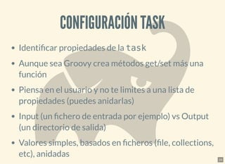 CONFIGURACIÓN TASKCONFIGURACIÓN TASK
Identi car propiedades de la task
Aunque sea Groovy crea métodos get/set más una
función
Piensa en el usuario y no te limites a una lista de
propiedades (puedes anidarlas)
Input (un chero de entrada por ejemplo) vs Output
(un directorio de salida)
Valores simples, basados en cheros ( le, collections,
etc), anidadas 24
 